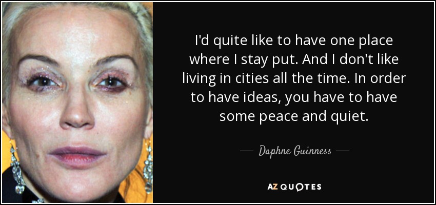 I'd quite like to have one place where I stay put. And I don't like living in cities all the time. In order to have ideas, you have to have some peace and quiet. - Daphne Guinness