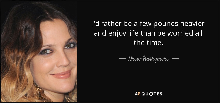 I'd rather be a few pounds heavier and enjoy life than be worried all the time. - Drew Barrymore