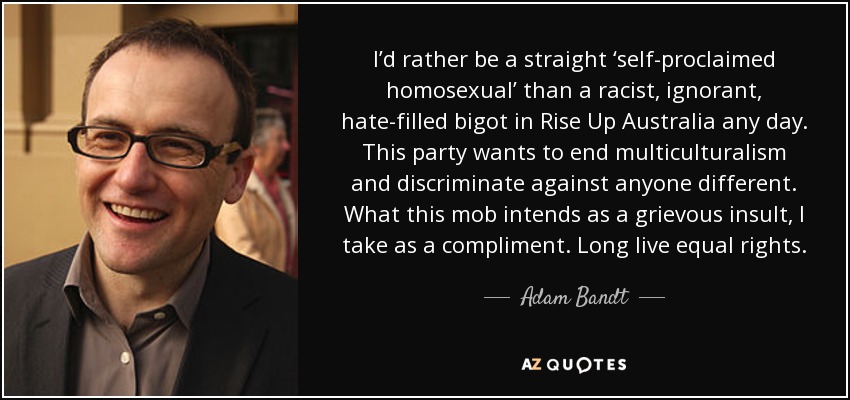I’d rather be a straight ‘self-proclaimed homosexual’ than a racist, ignorant, hate-filled bigot in Rise Up Australia any day. This party wants to end multiculturalism and discriminate against anyone different. What this mob intends as a grievous insult, I take as a compliment. Long live equal rights. - Adam Bandt