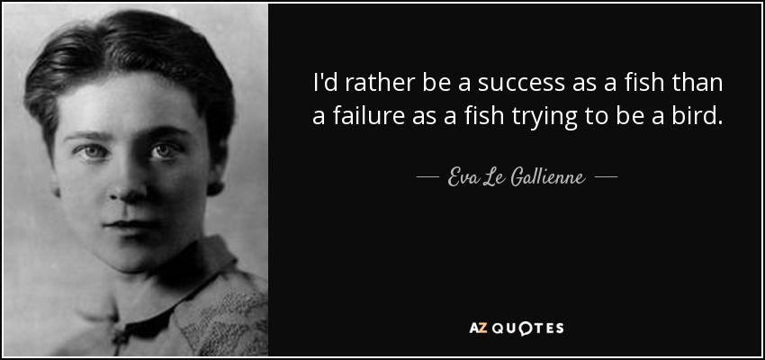 I'd rather be a success as a fish than a failure as a fish trying to be a bird. - Eva Le Gallienne