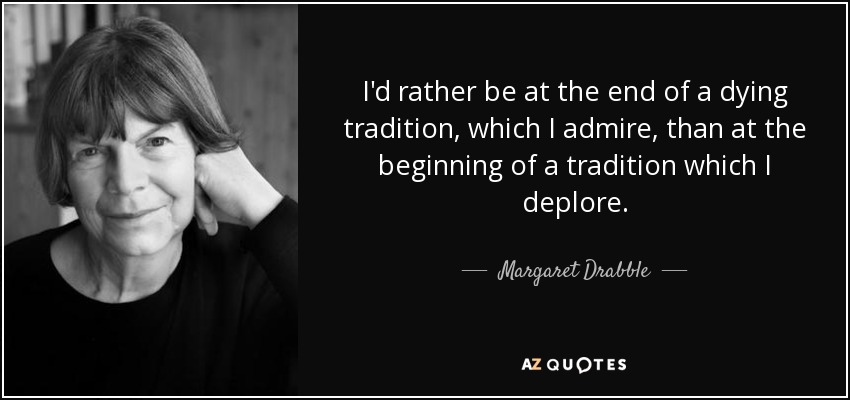 I'd rather be at the end of a dying tradition, which I admire, than at the beginning of a tradition which I deplore. - Margaret Drabble