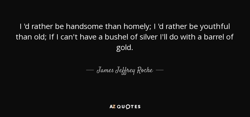 I 'd rather be handsome than homely; I 'd rather be youthful than old; If I can't have a bushel of silver I'll do with a barrel of gold. - James Jeffrey Roche