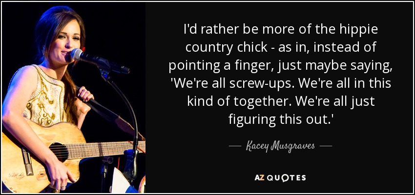 I'd rather be more of the hippie country chick - as in, instead of pointing a finger, just maybe saying, 'We're all screw-ups. We're all in this kind of together. We're all just figuring this out.' - Kacey Musgraves