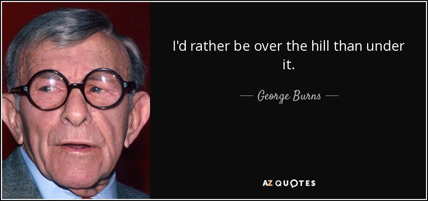I'd rather be over the hill than under it. - George Burns