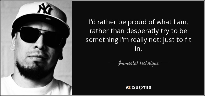 I'd rather be proud of what I am, rather than desperatly try to be something I'm really not; just to fit in. - Immortal Technique