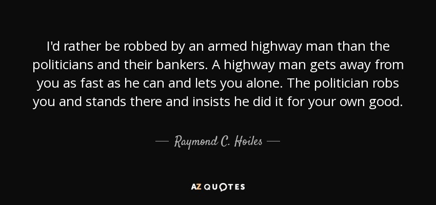 I'd rather be robbed by an armed highway man than the politicians and their bankers. A highway man gets away from you as fast as he can and lets you alone. The politician robs you and stands there and insists he did it for your own good. - Raymond C. Hoiles