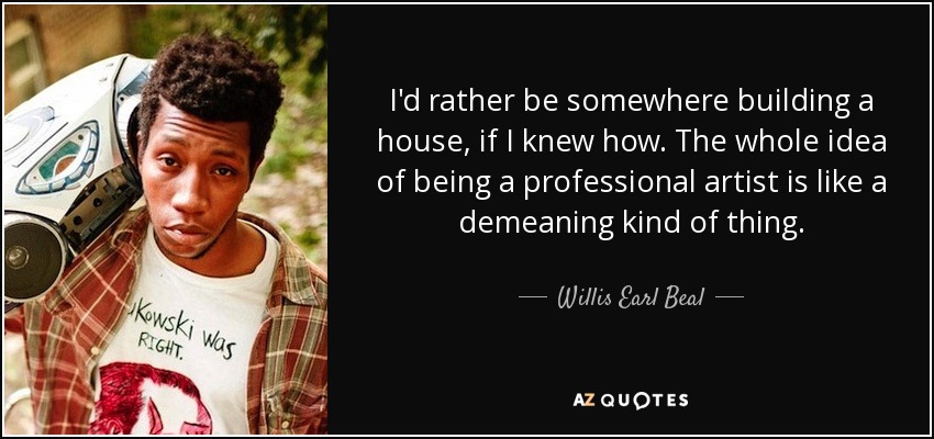 I'd rather be somewhere building a house, if I knew how. The whole idea of being a professional artist is like a demeaning kind of thing. - Willis Earl Beal