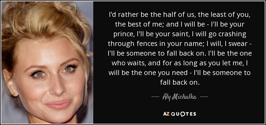 I'd rather be the half of us, the least of you, the best of me; and I will be - I'll be your prince, I'll be your saint, I will go crashing through fences in your name; I will, I swear - I'll be someone to fall back on. I'll be the one who waits, and for as long as you let me, I will be the one you need - I'll be someone to fall back on. - Aly Michalka