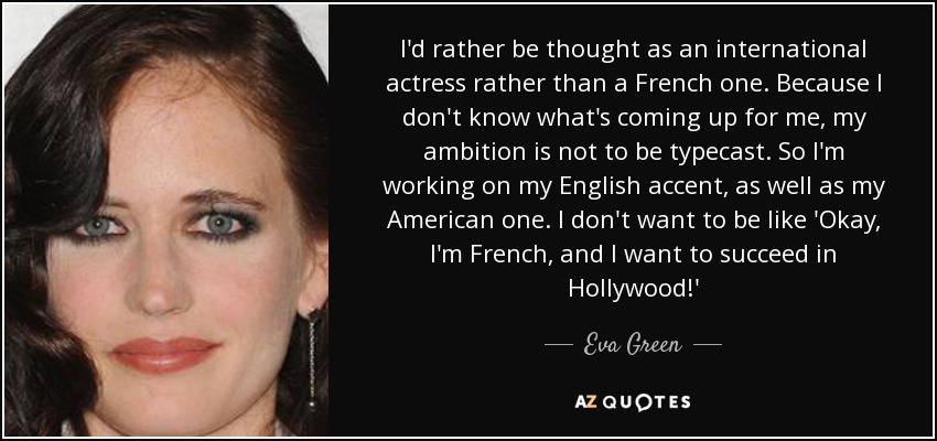 I'd rather be thought as an international actress rather than a French one. Because I don't know what's coming up for me, my ambition is not to be typecast. So I'm working on my English accent, as well as my American one. I don't want to be like 'Okay, I'm French, and I want to succeed in Hollywood!' - Eva Green