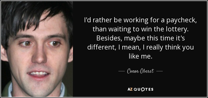 I'd rather be working for a paycheck, than waiting to win the lottery. Besides, maybe this time it's different, I mean, I really think you like me. - Conor Oberst