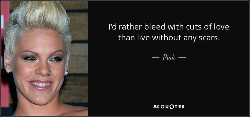 I'd rather bleed with cuts of love than live without any scars. - Pink