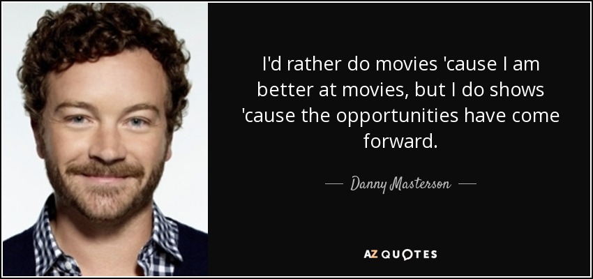 I'd rather do movies 'cause I am better at movies, but I do shows 'cause the opportunities have come forward. - Danny Masterson