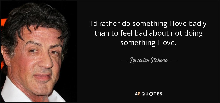 I'd rather do something I love badly than to feel bad about not doing something I love. - Sylvester Stallone