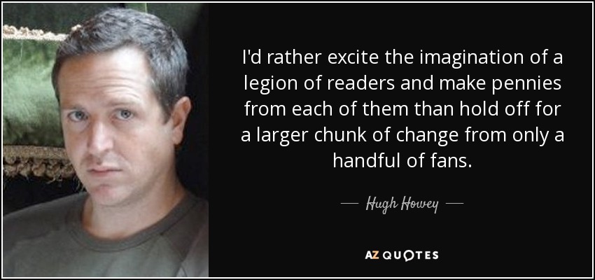 I'd rather excite the imagination of a legion of readers and make pennies from each of them than hold off for a larger chunk of change from only a handful of fans. - Hugh Howey