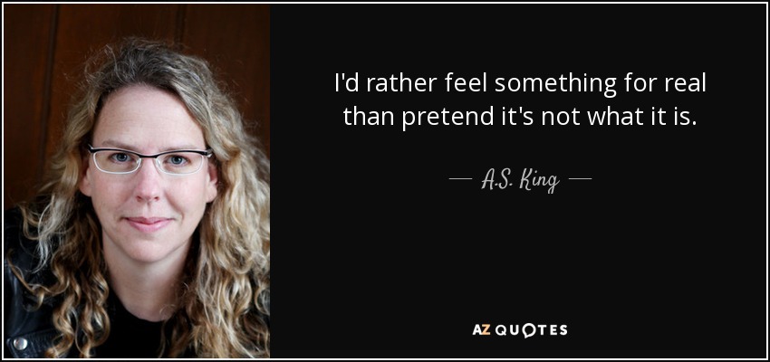 I'd rather feel something for real than pretend it's not what it is. - A.S. King
