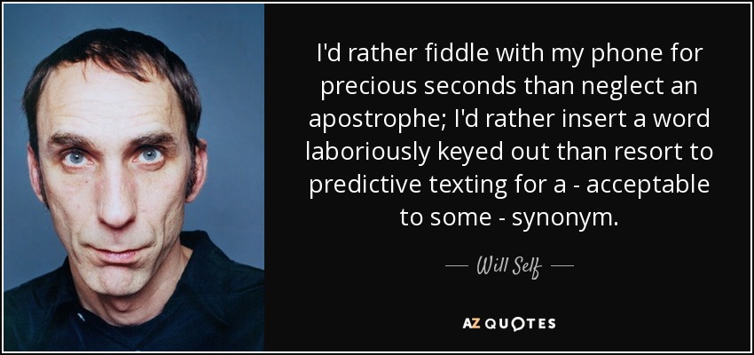 I'd rather fiddle with my phone for precious seconds than neglect an apostrophe; I'd rather insert a word laboriously keyed out than resort to predictive texting for a - acceptable to some - synonym. - Will Self