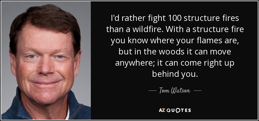 I'd rather fight 100 structure fires than a wildfire. With a structure fire you know where your flames are, but in the woods it can move anywhere; it can come right up behind you. - Tom Watson