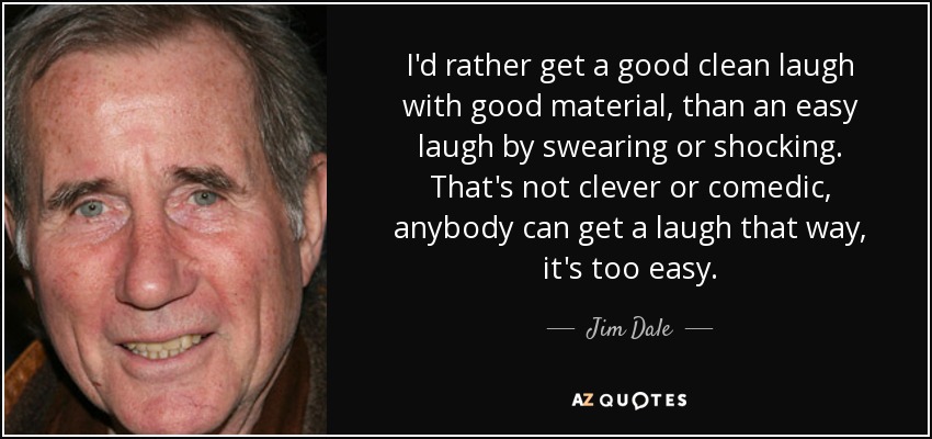 I'd rather get a good clean laugh with good material, than an easy laugh by swearing or shocking. That's not clever or comedic, anybody can get a laugh that way, it's too easy. - Jim Dale