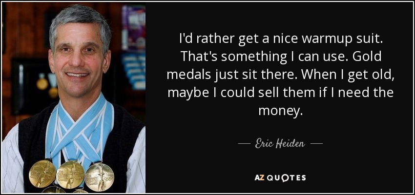 I'd rather get a nice warmup suit. That's something I can use. Gold medals just sit there. When I get old, maybe I could sell them if I need the money. - Eric Heiden
