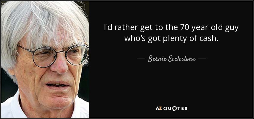 I'd rather get to the 70-year-old guy who's got plenty of cash. - Bernie Ecclestone