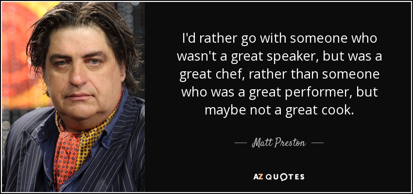 I'd rather go with someone who wasn't a great speaker, but was a great chef, rather than someone who was a great performer, but maybe not a great cook. - Matt Preston
