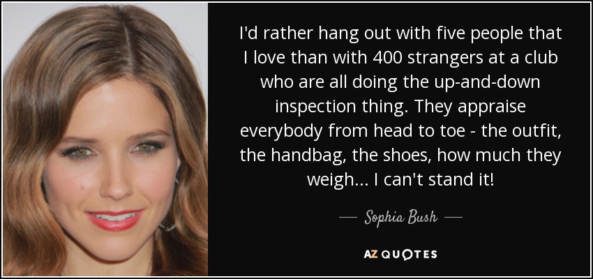 I'd rather hang out with five people that I love than with 400 strangers at a club who are all doing the up-and-down inspection thing. They appraise everybody from head to toe - the outfit, the handbag, the shoes, how much they weigh... I can't stand it! - Sophia Bush