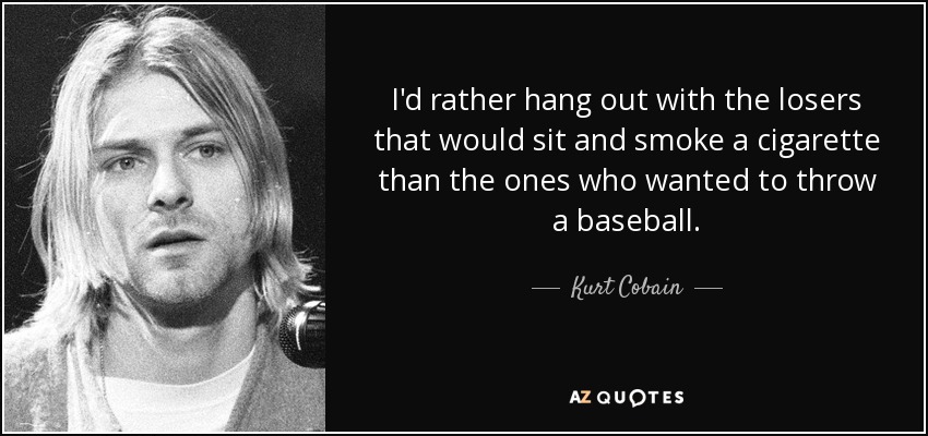 I'd rather hang out with the losers that would sit and smoke a cigarette than the ones who wanted to throw a baseball. - Kurt Cobain