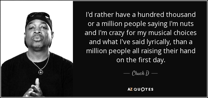 I'd rather have a hundred thousand or a million people saying I'm nuts and I'm crazy for my musical choices and what I've said lyrically, than a million people all raising their hand on the first day. - Chuck D