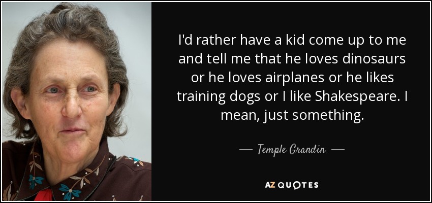 I'd rather have a kid come up to me and tell me that he loves dinosaurs or he loves airplanes or he likes training dogs or I like Shakespeare. I mean, just something. - Temple Grandin