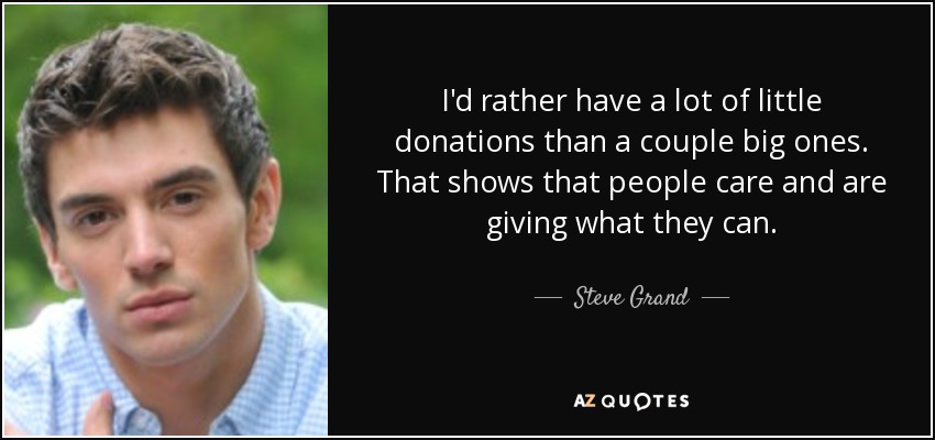 I'd rather have a lot of little donations than a couple big ones. That shows that people care and are giving what they can. - Steve Grand