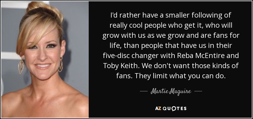 I'd rather have a smaller following of really cool people who get it, who will grow with us as we grow and are fans for life, than people that have us in their five-disc changer with Reba McEntire and Toby Keith. We don't want those kinds of fans. They limit what you can do. - Martie Maguire