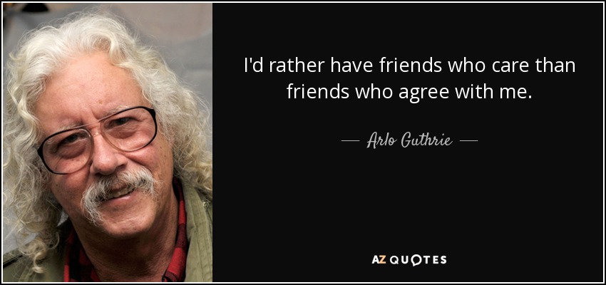 I'd rather have friends who care than friends who agree with me. - Arlo Guthrie