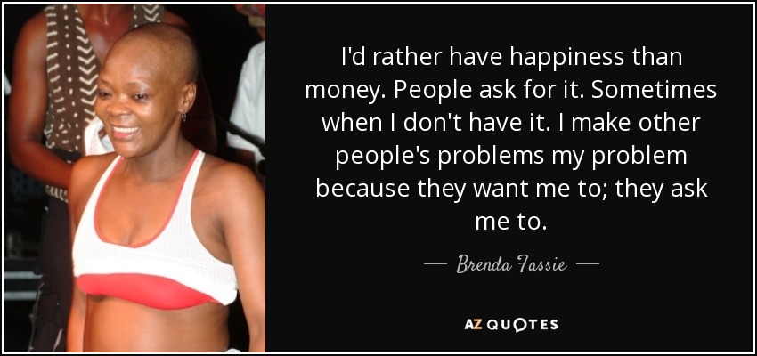 I'd rather have happiness than money. People ask for it. Sometimes when I don't have it. I make other people's problems my problem because they want me to; they ask me to. - Brenda Fassie