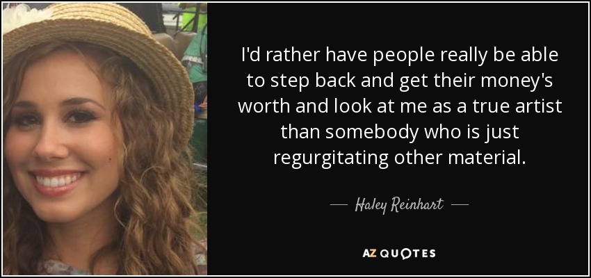 I'd rather have people really be able to step back and get their money's worth and look at me as a true artist than somebody who is just regurgitating other material. - Haley Reinhart