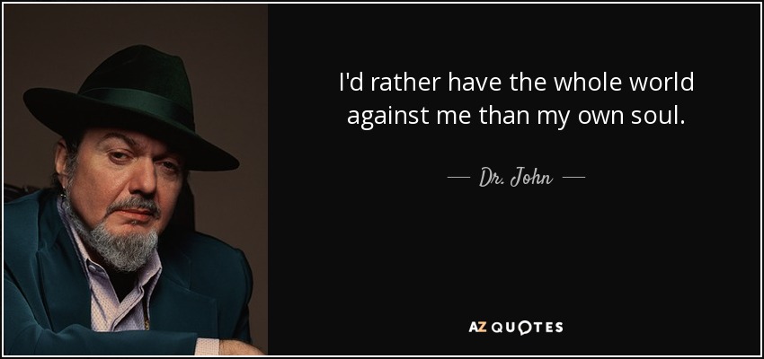 I'd rather have the whole world against me than my own soul. - Dr. John