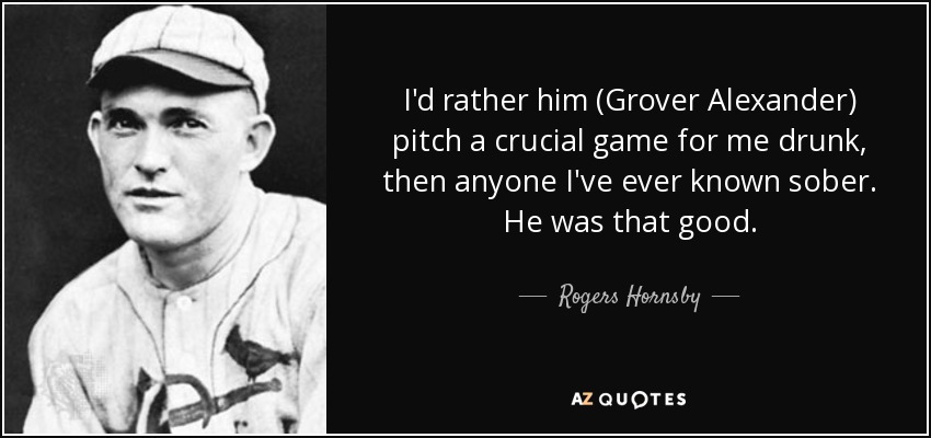 I'd rather him (Grover Alexander) pitch a crucial game for me drunk, then anyone I've ever known sober. He was that good. - Rogers Hornsby