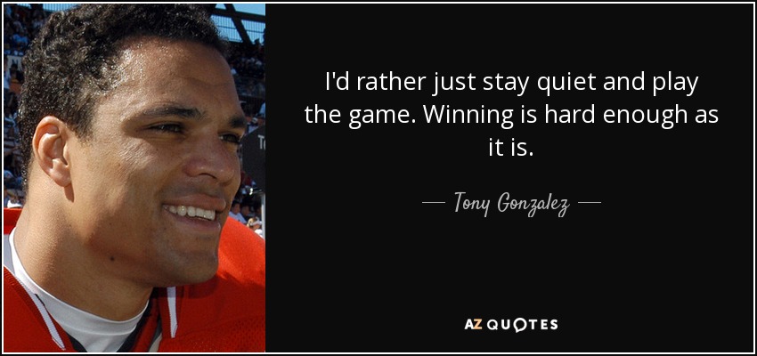 I'd rather just stay quiet and play the game. Winning is hard enough as it is. - Tony Gonzalez
