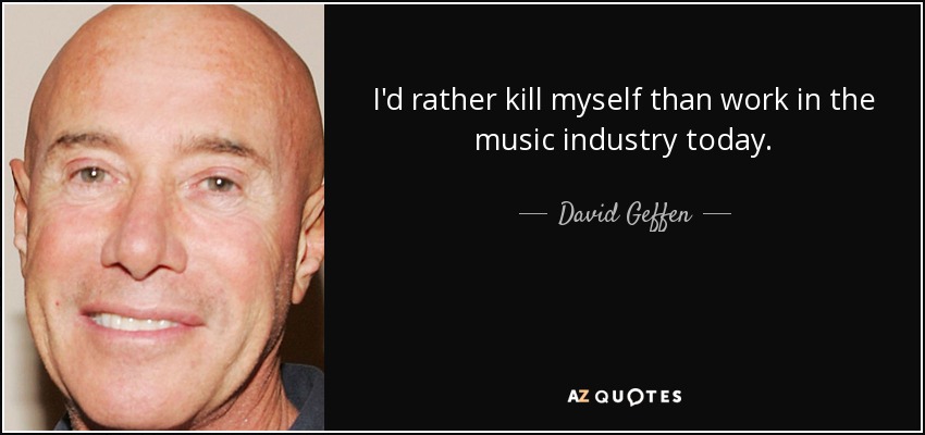 I'd rather kill myself than work in the music industry today. - David Geffen