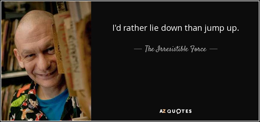 I'd rather lie down than jump up. - The Irresistible Force