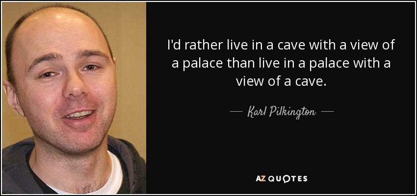 I'd rather live in a cave with a view of a palace than live in a palace with a view of a cave. - Karl Pilkington