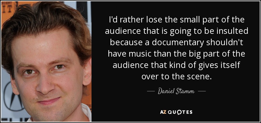 I'd rather lose the small part of the audience that is going to be insulted because a documentary shouldn't have music than the big part of the audience that kind of gives itself over to the scene. - Daniel Stamm