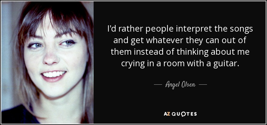 I'd rather people interpret the songs and get whatever they can out of them instead of thinking about me crying in a room with a guitar. - Angel Olsen