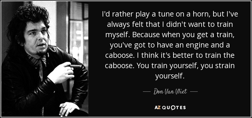 I'd rather play a tune on a horn, but I've always felt that I didn't want to train myself. Because when you get a train, you've got to have an engine and a caboose. I think it's better to train the caboose. You train yourself, you strain yourself. - Don Van Vliet