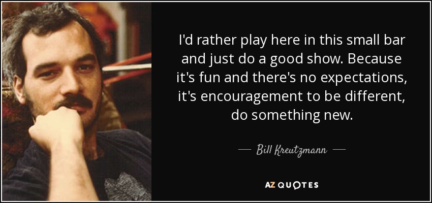 I'd rather play here in this small bar and just do a good show. Because it's fun and there's no expectations, it's encouragement to be different, do something new. - Bill Kreutzmann