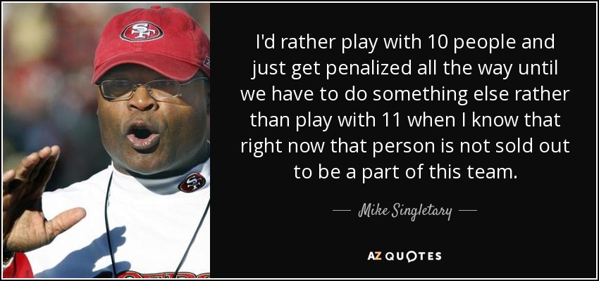 I'd rather play with 10 people and just get penalized all the way until we have to do something else rather than play with 11 when I know that right now that person is not sold out to be a part of this team. - Mike Singletary