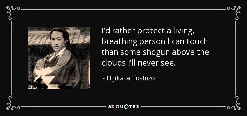 I’d rather protect a living, breathing person I can touch than some shogun above the clouds I’ll never see. - Hijikata Toshizo