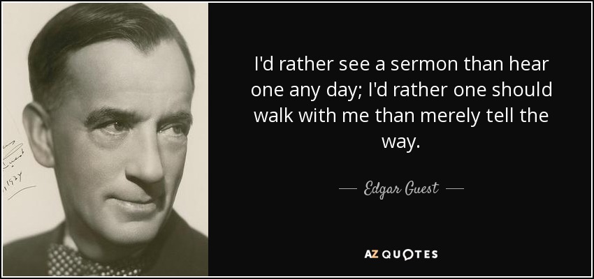 I'd rather see a sermon than hear one any day; I'd rather one should walk with me than merely tell the way. - Edgar Guest