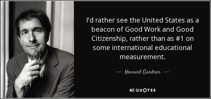 I’d rather see the United States as a beacon of Good Work and Good Citizenship, rather than as #1 on some international educational measurement. - Howard Gardner