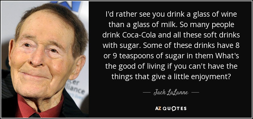 I'd rather see you drink a glass of wine than a glass of milk. So many people drink Coca-Cola and all these soft drinks with sugar. Some of these drinks have 8 or 9 teaspoons of sugar in them What's the good of living if you can't have the things that give a little enjoyment? - Jack LaLanne