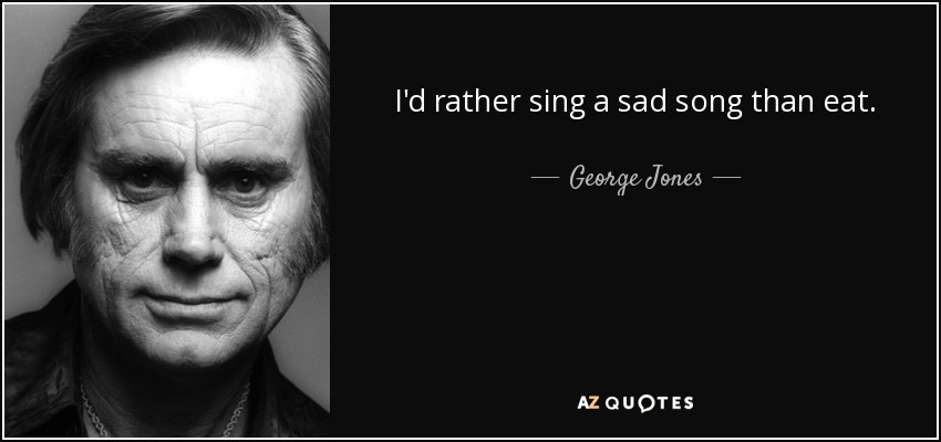 I'd rather sing a sad song than eat. - George Jones